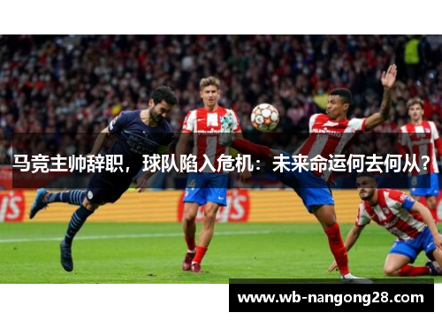 马竞主帅辞职，球队陷入危机：未来命运何去何从？