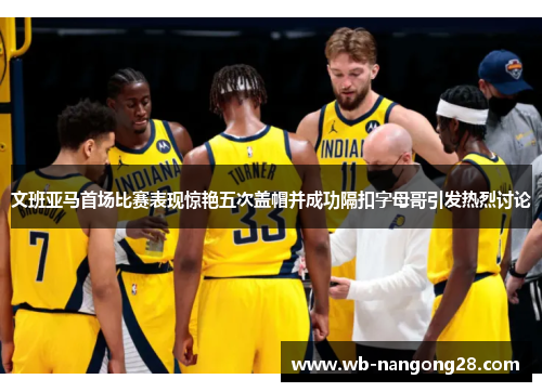 文班亚马首场比赛表现惊艳五次盖帽并成功隔扣字母哥引发热烈讨论